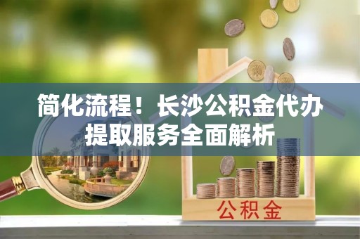 西林简化流程！长沙公积金代办提取服务全面解析