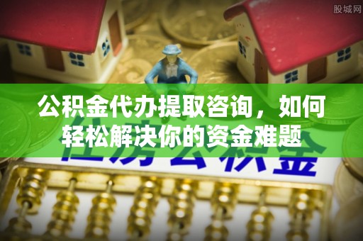 西林公积金代办提取咨询，如何轻松解决你的资金难题
