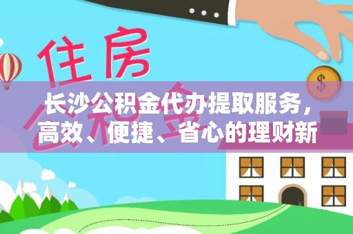 西林长沙公积金代办提取服务，高效、便捷、省心的理财新选择