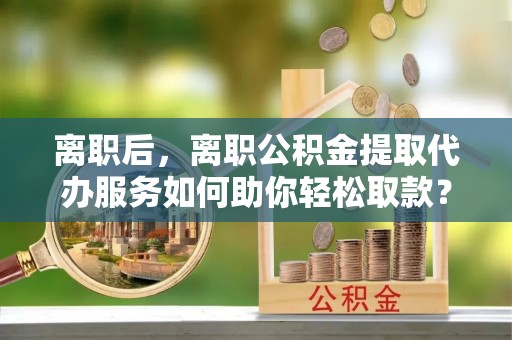 西林离职后，离职公积金提取代办服务如何助你轻松取款？