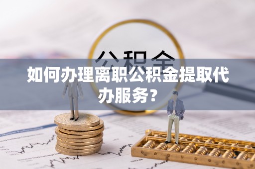西林如何办理离职公积金提取代办服务？